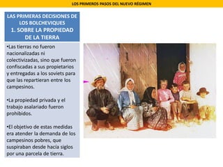 LOS PRIMEROS PASOS DEL NUEVO RÉGIMEN
LAS PRIMERAS DECISIONES DE
LOS BOLCHEVIQUES
1. SOBRE LA PROPIEDAD
DE LA TIERRA
•Las tierras no fueron
nacionalizadas ni
colectivizadas, sino que fueron
confiscadas a sus propietarios
y entregadas a los soviets para
que las repartieran entre los
campesinos.
•La propiedad privada y el
trabajo asalariado fueron
prohibidos.
•El objetivo de estas medidas
era atender la demanda de los
campesinos pobres, que
suspiraban desde hacía siglos
por una parcela de tierra.
 