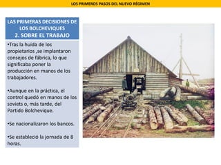 LOS PRIMEROS PASOS DEL NUEVO RÉGIMEN
LAS PRIMERAS DECISIONES DE
LOS BOLCHEVIQUES
2. SOBRE EL TRABAJO
•Tras la huida de los
propietarios ,se implantaron
consejos de fábrica, lo que
significaba poner la
producción en manos de los
trabajadores.
•Aunque en la práctica, el
control quedó en manos de los
soviets o, más tarde, del
Partido Bolchevique.
•Se nacionalizaron los bancos.
•Se estableció la jornada de 8
horas.
 