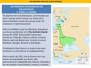 LOS PRIMEROS PASOS DEL NUEVO RÉGIMEN
LAS PRIMERAS DECISIONES DE LOS
BOLCHEVIQUES
3. SOBRE LA GUERRA
•El objetivo de los bolcheviques, ya formulado por
Lenin cuando volvió a Rusia, era salirse de la
Guerra Mundial a través de una paz justa “sin
anexiones ni indemnizaciones”.
•Pero la realidad es que los alemanes impusieron
una duras condiciones en la Paz de Brest-Litovsk
(marzo de 1918). Rusia perdió numerosos
territorios: Finlandia, Estonia, Letonia, Lituania,
Polonia, parte de Bielorrusia, Ucrania, la actual
Moldavia, Georgia, Armenia y Azerbaiján.
•Finalizada la Gran Guerra, la mayoría de estos
territorios se convirtieron en independientes.
•Pero a partir de 1921, tras la Guerra civil rusa,
fueron reconquistados por Rusia. Sólo
permanecieron independientes Polonia, Finlandia y
los tres estados rusos (Estonia, Letonia y Lituania)
 