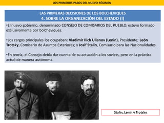 LOS PRIMEROS PASOS DEL NUEVO RÉGIMEN
LAS PRIMERAS DECISIONES DE LOS BOLCHEVIQUES
4. SOBRE LA ORGANIZACIÓN DEL ESTADO (I)
•El nuevo gobierno, denominado CONSEJO DE COMISARIOS DEL PUEBLO, estuvo formado
exclusivamente por bolcheviques.
•Los cargos principales los ocupaban: Vladimir Ilich Ulianov (Lenin), Presidente; León
Trotsky, Comisario de Asuntos Exteriores; y Josif Stalin, Comisario para las Nacionalidades.
•En teoría, el Consejo debía dar cuenta de su actuación a los soviets, pero en la práctica
actuó de manera autónoma.
Stalin, Lenin y Trotsky
 