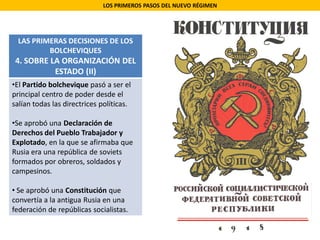 LOS PRIMEROS PASOS DEL NUEVO RÉGIMEN
LAS PRIMERAS DECISIONES DE LOS
BOLCHEVIQUES
4. SOBRE LA ORGANIZACIÓN DEL
ESTADO (II)
•El Partido bolchevique pasó a ser el
principal centro de poder desde el
salían todas las directrices políticas.
•Se aprobó una Declaración de
Derechos del Pueblo Trabajador y
Explotado, en la que se afirmaba que
Rusia era una república de soviets
formados por obreros, soldados y
campesinos.
• Se aprobó una Constitución que
convertía a la antigua Rusia en una
federación de repúblicas socialistas.
 