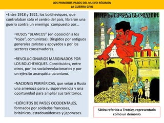 LOS PRIMEROS PASOS DEL NUEVO RÉGIMEN
LA GUERRA CIVIL
•Entre 1918 y 1921, los bolcheviques, que
controlaban sólo el centro del país, libraron una
guerra contra un enemigo compuesto por…
•RUSOS “BLANCOS” (en oposición a los
“rojos”, comunistas). Dirigidos por antiguos
generales zaristas y apoyados y por los
sectores conservadores.
•REVOLUCIONARIOS MARGINADOS POR
LOS BOLCHEVIQUES. Constituidos, entre
otros, por los socialrevolucionarios y por
un ejército anarquista ucraniano.
•NACIONES PERIFÉRICAS, que veían a Rusia
una amenaza para su supervivencia y una
oportunidad para ampliar sus territorios.
•EJÉRCITOS DE PAÍSES OCCIDENTALES,
formados por soldados franceses,
británicos, estadounidenses y japoneses.
Sátira referida a Trotsky, representado
como un demonio
 