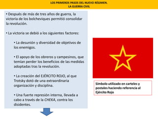 LOS PRIMEROS PASOS DEL NUEVO RÉGIMEN.
LA GUERRA CIVIL
• Después de más de tres años de guerra, la
victoria de los bolcheviques permitió consolidar
la revolución.
• La victoria se debió a los siguientes factores:
• La desunión y diversidad de objetivos de
los enemigos.
• El apoyo de los obreros y campesinos, que
temían perder los beneficios de las medidas
adoptadas tras la revolución.
• La creación del EJÉRCITO ROJO, al que
Trotsky dotó de una extraordinaria
organización y disciplina.
• Una fuerte represión interna, llevada a
cabo a través de la CHEKA, contra los
disidentes.
Símbolo utilizado en carteles y
postales haciendo referencia al
Ejército Rojo
 