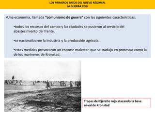 •Una economía, llamada “comunismo de guerra” con las siguientes características:
•todos los recursos del campo y las ciudades se pusieron al servicio del
abastecimiento del frente.
•se nacionalizaron la industria y la producción agrícola.
•estas medidas provocaron un enorme malestar, que se tradujo en protestas como la
de los marineros de Kronstad.
LOS PRIMEROS PASOS DEL NUEVO RÉGIMEN.
LA GUERRA CIVIL
Tropas del Ejército rojo atacando la base
naval de Kronstad
 