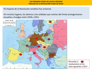 •El impacto de la Revolución soviética fue universal.
•En muchos lugares, los obreros y los soldados que volvían del frente protagonizaron
revueltas y huelgas entre 1918 y 1921.
LOS PRIMEROS PASOS DEL NUEVO RÉGIMEN
FRACASO DE LA REVOLUCIÓN FUERA DE RUSIA
Revueltas o
revoluciones en los
años siguientes a 1917
 