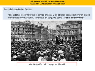 •Las más importantes fueron:
•En España, los jornaleros del campo andaluz y los obreros catalanes llevaron a cabo
numerosas movilizaciones, conocidas en conjunto como “trienio bolchevique”.
LOS PRIMEROS PASOS DEL NUEVO RÉGIMEN
FRACASO DE LA REVOLUCIÓN FUERA DE RUSIA
Manifestación del 1º mayo en Madrid
 