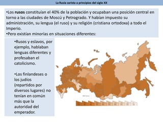 La Rusia zarista a principios del siglo XX
•Los rusos constituían el 40% de la población y ocupaban una posición central en
torno a las ciudades de Moscú y Petrogrado. Y habían impuesto su
administración, su lengua (el ruso) y su religión (cristiana ortodoxa) a todo el
Imperio.
•Pero existían minorías en situaciones diferentes:
•Rusos y eslavos, por
ejemplo, hablaban
lenguas diferentes y
profesaban el
catolicismo.
•Los finlandeses o
los judíos
(repartidos por
diversos lugares) no
tenían en común
más que la
autoridad del
emperador.
 