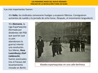 •Las más importantes fueron:
•En Italia, los sindicatos convocaron huelgas y ocuparon fábricas. Consiguieron
aumentos de sueldo y la jornada de ocho horas. Después, el movimiento languideció.
LOS PRIMEROS PASOS DEL NUEVO RÉGIMEN
FRACASO DE LA REVOLUCIÓN FUERA DE RUSIA
•En Alemania, la
Liga Espartaquista
(formada por
disidentes del PSD
que querían que
su país
abandonara la
guerra) intentó
una revolución.
Sus líderes, Rosa
Luxemburg y Karl
Liebknecht,
fueron asesinados
tras el fracaso del
levantamiento
iniciado en Berlín.
Alzados espartaquistas en una calle berlinesa
 