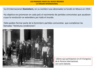 LOS PRIMEROS PASOS DEL NUEVO RÉGIMEN
LA TERCERA INTERNACIONAL
•La III Internacional (Komintern, en su nombre ruso abreviado) se fundó en Moscú en 1919.
•Su objetivo era promover en cada país el nacimiento de partidos comunistas que ayudaran
a que la revolución se extendiera por todo el mundo.
•Sólo podían formar parte de la Komintern partidos comunistas que cumplieran las
llamadas “Veintiuna condiciones”.
Líderes que participaron en el II Congreso
de la Tercera Internacional,
con Lenin delante.
 