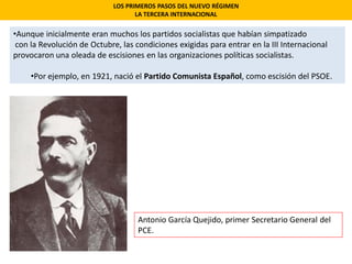 LOS PRIMEROS PASOS DEL NUEVO RÉGIMEN
LA TERCERA INTERNACIONAL
•Aunque inicialmente eran muchos los partidos socialistas que habían simpatizado
con la Revolución de Octubre, las condiciones exigidas para entrar en la III Internacional
provocaron una oleada de escisiones en las organizaciones políticas socialistas.
•Por ejemplo, en 1921, nació el Partido Comunista Español, como escisión del PSOE.
Antonio García Quejido, primer Secretario General del
PCE.
 