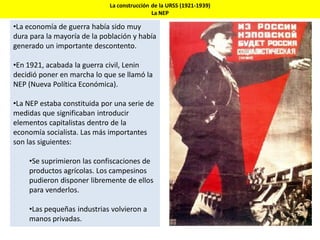 La construcción de la URSS (1921-1939)
La NEP
•La economía de guerra había sido muy
dura para la mayoría de la población y había
generado un importante descontento.
•En 1921, acabada la guerra civil, Lenin
decidió poner en marcha lo que se llamó la
NEP (Nueva Política Económica).
•La NEP estaba constituida por una serie de
medidas que significaban introducir
elementos capitalistas dentro de la
economía socialista. Las más importantes
son las siguientes:
•Se suprimieron las confiscaciones de
productos agrícolas. Los campesinos
pudieron disponer libremente de ellos
para venderlos.
•Las pequeñas industrias volvieron a
manos privadas.
 