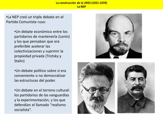 La construcción de la URSS (1921-1939)
La NEP
•La NEP creó un triple debate en el
Partido Comunista ruso:
•Un debate económico entre los
partidarios de mantenerla (Lenin)
y los que pensaban que era
preferible acelerar las
colectivizaciones y suprimir la
propiedad privada (Trotsky y
Stalin)
•Un debate político sobre si era
conveniente o no democratizar
las estructuras del poder.
•Un debate en el terreno cultural:
los partidarios de las vanguardias
y la experimentación; y los que
defendían el llamado “realismo
socialista”.
 