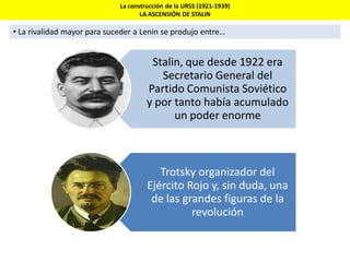 La construcción de la URSS (1921-1939)
LA ASCENSIÓN DE STALIN
• La rivalidad mayor para suceder a Lenin se produjo entre…
Stalin, que desde 1922 era
Secretario General del
Partido Comunista Soviético
y por tanto había acumulado
un poder enorme
Trotsky organizador del
Ejército Rojo y, sin duda, una
de las grandes figuras de la
revolución
 