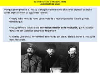 La construcción de la URSS (1921-1939)
LA ASCENSIÓN DE STALIN
•Aunque Lenin prefería a Trotsky, la marginación de este y el ascenso al poder de Stalin
puede explicarse con las siguientes razones:
•Troksky había militado hasta poco antes de la revolución en las filas del partido
menchevique.
•Trotsky defendía la idea de la internacionalización de la revolución, que había sido
rechazada por sucesivos congresos del partido.
•El Partido Comunista, férreamente controlado por Stalin, decidió excluir a Trotsky de
todos los cargos.
 