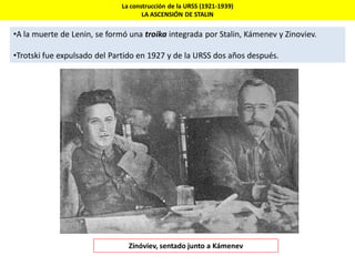 La construcción de la URSS (1921-1939)
LA ASCENSIÓN DE STALIN
•A la muerte de Lenin, se formó una troika integrada por Stalin, Kámenev y Zinoviev.
•Trotski fue expulsado del Partido en 1927 y de la URSS dos años después.
Zinóviev, sentado junto a Kámenev
 