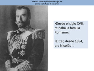 La Rusia zarista a principios del siglo XX
¿Cómo era la Rusia de los zares?
•Desde el siglo XVII,
reinaba la familia
Romanov.
•El zar, desde 1894,
era Nicolás II.
 