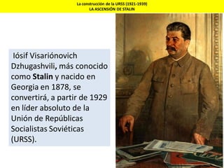 La construcción de la URSS (1921-1939)
LA ASCENSIÓN DE STALIN
Iósif Visariónovich
Dzhugashvili, más conocido
como Stalin y nacido en
Georgia en 1878, se
convertirá, a partir de 1929
en líder absoluto de la
Unión de Repúblicas
Socialistas Soviéticas
(URSS).
 