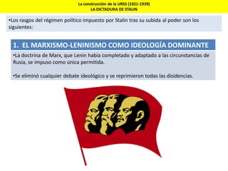 La construcción de la URSS (1921-1939)
LA DICTADURA DE STALIN
•Los rasgos del régimen político impuesto por Stalin tras su subida al poder son los
siguientes:
1. EL MARXISMO-LENINISMO COMO IDEOLOGÍA DOMINANTE
•La doctrina de Marx, que Lenin había completado y adaptado a las circunstancias de
Rusia, se impuso como única permitida.
•Se eliminó cualquier debate ideológico y se reprimieron todas las disidencias.
 
