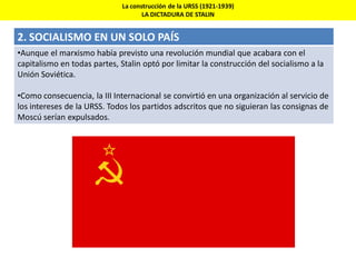 La construcción de la URSS (1921-1939)
LA DICTADURA DE STALIN
2. SOCIALISMO EN UN SOLO PAÍS
•Aunque el marxismo había previsto una revolución mundial que acabara con el
capitalismo en todas partes, Stalin optó por limitar la construcción del socialismo a la
Unión Soviética.
•Como consecuencia, la III Internacional se convirtió en una organización al servicio de
los intereses de la URSS. Todos los partidos adscritos que no siguieran las consignas de
Moscú serían expulsados.
 