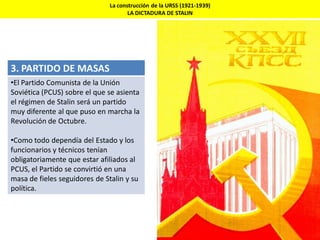 3. PARTIDO DE MASAS
•El Partido Comunista de la Unión
Soviética (PCUS) sobre el que se asienta
el régimen de Stalin será un partido
muy diferente al que puso en marcha la
Revolución de Octubre.
•Como todo dependía del Estado y los
funcionarios y técnicos tenían
obligatoriamente que estar afiliados al
PCUS, el Partido se convirtió en una
masa de fieles seguidores de Stalin y su
política.
La construcción de la URSS (1921-1939)
LA DICTADURA DE STALIN
 