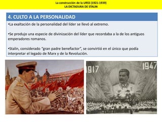 La construcción de la URSS (1921-1939)
LA DICTADURA DE STALIN
4. CULTO A LA PERSONALIDAD
•La exaltación de la personalidad del líder se llevó al extremo.
•Se produjo una especie de divinización del líder que recordaba a la de los antiguos
emperadores romanos.
•Stalin, considerado “gran padre benefactor”, se convirtió en el único que podía
interpretar el legado de Marx y de la Revolución.
 
