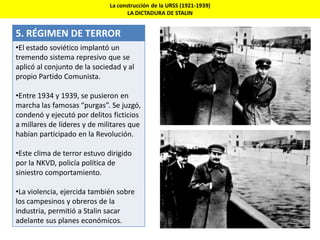 La construcción de la URSS (1921-1939)
LA DICTADURA DE STALIN
5. RÉGIMEN DE TERROR
•El estado soviético implantó un
tremendo sistema represivo que se
aplicó al conjunto de la sociedad y al
propio Partido Comunista.
•Entre 1934 y 1939, se pusieron en
marcha las famosas “purgas”. Se juzgó,
condenó y ejecutó por delitos ficticios
a millares de líderes y de militares que
habían participado en la Revolución.
•Este clima de terror estuvo dirigido
por la NKVD, policía política de
siniestro comportamiento.
•La violencia, ejercida también sobre
los campesinos y obreros de la
industria, permitió a Stalin sacar
adelante sus planes económicos.
 