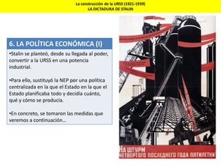 La construcción de la URSS (1921-1939)
LA DICTADURA DE STALIN
6. LA POLÍTICA ECONÓMICA (I)
•Stalin se planteó, desde su llegada al poder,
convertir a la URSS en una potencia
industrial.
•Para ello, sustituyó la NEP por una política
centralizada en la que el Estado en la que el
Estado planificaba todo y decidía cuánto,
qué y cómo se producía.
•En concreto, se tomaron las medidas que
veremos a continuación…
 