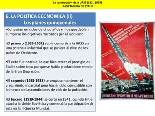 La construcción de la URSS (1921-1939)
LA DICTADURA DE STALIN
6. LA POLÍTICA ECONÓMICA (II)
Los planes quinquenales
•Consistían en ciclos de cinco años en los que debían
cumplirse los objetivos marcados por el Gobierno.
•El primero (1928-1932) debía convertir a la URSS en
una potencia industrial que se pusiera al nivel de los
países de Occidente.
•El éxito fue notable, lo que hizo crecer el prestigio de
Stalin, sobre todo porque se había producido en medio
de la Gran Depresión.
•El segundo (1933-1938) se propuso mantener el
crecimiento industrial pero haciéndolo compatible con
la mejora de las condiciones de vida de la población.
•El tercero (1939-1944) se cortó en 1941, cuando Hitler
atacó a la Unión Soviética y comenzó la participación de
esta en la II Guerra Mundial.
 