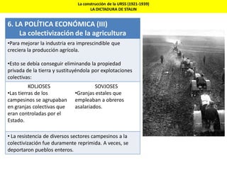La construcción de la URSS (1921-1939)
LA DICTADURA DE STALIN
6. LA POLÍTICA ECONÓMICA (III)
La colectivización de la agricultura
•Para mejorar la industria era imprescindible que
creciera la producción agrícola.
•Esto se debía conseguir eliminando la propiedad
privada de la tierra y sustituyéndola por explotaciones
colectivas:
KOLJOSES
•Las tierras de los
campesinos se agrupaban
en granjas colectivas que
eran controladas por el
Estado.
SOVJOSES
•Granjas estales que
empleaban a obreros
asalariados.
• La resistencia de diversos sectores campesinos a la
colectivización fue duramente reprimida. A veces, se
deportaron pueblos enteros.
 