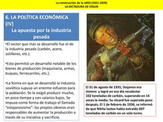 La construcción de la URSS (1921-1939)
LA DICTADURA DE STALIN
6. LA POLÍTICA ECONÓMICA
(IV)
La apuesta por la industria
pesada
•El sector que más se desarrolló fue el de
la industria pesada (carbón, acero,
astilleros, etc.).
•Esto permitió un desarrollo notable de los
bienes de producción (maquinaria, armas,
buques, ferrocarriles, etc.).
•La forma en que se desarrolló la industria
soviética supuso un enorme esfuerzo para
la población. Se le exigió producir mucho,
en poco tiempo y con salarios bajos. Se
impuso como forma de trabajo el llamado
“estajanovismo”: los propios obreros eran
responsables de aumentar la producción a
través de su iniciativa y sacrificio.
El 31 de agosto de 1935, Stajanov era
minero y logró en ese día recolectar
102 toneladas de carbón, superando en 14
veces la media. Su récord fue superado poco
después. El 1 de febrero de 1936, se informó
de que Nikita Izotov había extraído 607
toneladas de carbón en un solo turno.
 