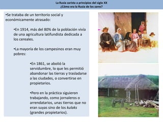 La Rusia zarista a principios del siglo XX
¿Cómo era la Rusia de los zares?
•Se trataba de un territorio social y
económicamente atrasado:
•En 1914, más del 80% de la población vivía
de una agricultura latifundista dedicada a
los cereales.
•La mayoría de los campesinos eran muy
pobres:
•En 1861, se abolió la
servidumbre, lo que les permitió
abandonar las tierras y trasladarse
a las ciudades, o convertirse en
propietarios.
•Pero en la práctica siguieron
trabajando, como jornaleros o
arrendatarios, unas tierras que no
eran suyas sino de los kulaks
(grandes propietarios).
 