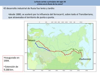 •El desarrollo industrial de Rusia fue lento y tardío:
•desde 1880, se aceleró por la influencia del ferrocarril, sobre todo el Transiberiano,
que atravesaba el territorio de punta a punta.
Vladivostok
Moscú
•Inaugurado en
1904.
• Extensión de
9.288 km.
La Rusia zarista a principios del siglo XX
¿Cómo era la Rusia de los zares?
 