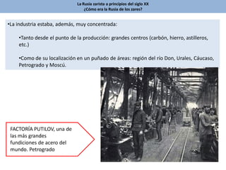 La Rusia zarista a principios del siglo XX
¿Cómo era la Rusia de los zares?
•La industria estaba, además, muy concentrada:
•Tanto desde el punto de la producción: grandes centros (carbón, hierro, astilleros,
etc.)
•Como de su localización en un puñado de áreas: región del río Don, Urales, Cáucaso,
Petrogrado y Moscú.
FACTORÍA PUTILOV, una de
las más grandes
fundiciones de acero del
mundo. Petrogrado
 