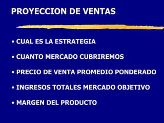 PROYECCION DE VENTAS


• CUAL ES LA ESTRATEGIA

• CUANTO MERCADO CUBRIREMOS

• PRECIO DE VENTA PROMEDIO PONDERADO

• INGRESOS TOTALES MERCADO OBJETIVO

• MARGEN DEL PRODUCTO
 