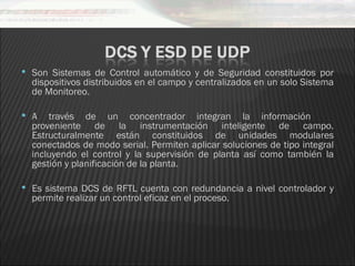  Son Sistemas de Control automático y de Seguridad constituidos por
  dispositivos distribuidos en el campo y centralizados en un solo Sistema
  de Monitoreo.

 A   través de un concentrador integran la información
  proveniente de la instrumentación inteligente de campo.
  Estructuralmente están constituidos de unidades modulares
  conectados de modo serial. Permiten aplicar soluciones de tipo integral
  incluyendo el control y la supervisión de planta así como también la
  gestión y planificación de la planta.

 Es sistema DCS de RFTL cuenta con redundancia a nivel controlador y
  permite realizar un control eficaz en el proceso.
 