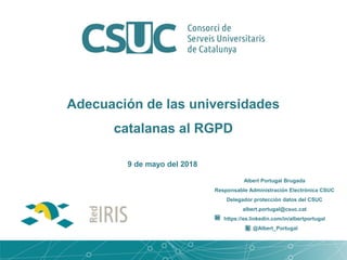 Adecuación de las universidades
catalanas al RGPD
Albert Portugal Brugada
Responsable Administración Electrónica CSUC
Delegador protección datos del CSUC
albert.portugal@csuc.cat
https://es.linkedin.com/in/albertportugal
@Albert_Portugal
9 de mayo del 2018
 