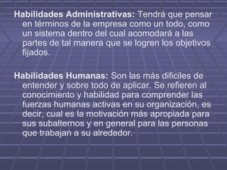 Habilidades Administrativas: Tendrá que pensar
 en términos de la empresa como un todo, como
 un sistema dentro del cual acomodará a las
 partes de tal manera que se logren los objetivos
 fijados.

Habilidades Humanas: Son las más dificiles de
 entender y sobre todo de aplicar. Se refieren al
 conocimiento y habilidad para comprender las
 fuerzas humanas activas en su organización, es
 decir, cual es la motivación más apropiada para
 sus subalternos y en general para las personas
 que trabajan a su alrededor.
 