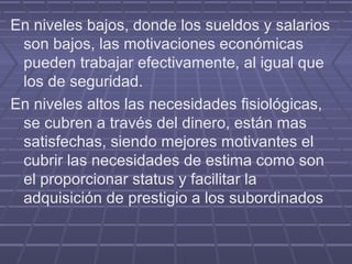 En niveles bajos, donde los sueldos y salarios
 son bajos, las motivaciones económicas
 pueden trabajar efectivamente, al igual que
 los de seguridad.
En niveles altos las necesidades fisiológicas,
 se cubren a través del dinero, están mas
 satisfechas, siendo mejores motivantes el
 cubrir las necesidades de estima como son
 el proporcionar status y facilitar la
 adquisición de prestigio a los subordinados
 