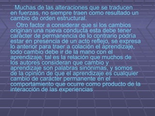 Muchas de las alteraciones que se traducen
en fuerzas, no siempre traen como resultado un
cambio de orden estructural.
   Otro factor a considerar que si los cambios
originan una nueva conducta esta debe tener
carácter de permanencia de lo contrario podría
estar en presencia de un acto reflejo, se expresa
lo anterior para traer a colación el aprendizaje,
todo cambio debe ir de la mano con el
aprendizaje, tal es la relación que muchos de
los autores consideran que cambio y
aprendizaje son palabras sinónimas, y somos
de la opinión de que el aprendizaje es cualquier
cambio de carácter permanente en el
comportamiento que ocurre como producto de la
interacción de las experiencias
 