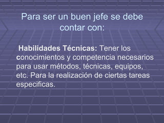 Para ser un buen jefe se debe
          contar con:

 Habilidades Técnicas: Tener los
conocimientos y competencia necesarios
para usar métodos, técnicas, equipos,
etc. Para la realización de ciertas tareas
especificas.
 