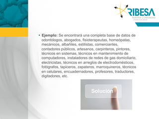   Ejemplo: Se encontrará una completa base de datos de
   odontólogos, abogados, fisioterapeutas, homeópatas,
   mecánicos, albañiles, estilistas, comerciantes,
   contadores públicos, artesanos, carpinteros, pintores,
   técnicos en sistemas, técnicos en mantenimiento de
   computadores, instaladores de redes de gas domiciliario,
   electricistas, técnicos en arreglos de electrodomésticos,
   fotógrafos, tapiceros, zapateros, marroquineros, técnicos
   en celulares, encuadernadores, profesores, traductores,
   digitadores, etc.
 