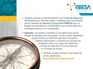   También entrará en funcionamiento una Línea de Atención
   al Usuario para resolver dudas y satisfacer las necesidades
   de los usuarios de Nuestra Comunidad RIBESA que no
   tengan conocimientos o habilidades en el uso de internet o
   no tengan acceso a un computador.

  Ejemplo: una señora, necesita un cerrajero para que le
   arregle la cerradura de una puerta. Como usuaria registrada,
           puede llamar a la línea de atención al usuario y
               obtener información y números de contacto de
                  cerrajeros cerca a su lugar de residencia.
                   La línea de atención al usuario operará
                     en horarios de oficina.

                     También pueden solicitar información al
                      correo electrónico:
                      comunidadribesa@gmail.com
 