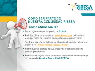 CÓMO SER PARTE DE
     NUESTRA COMUNIDAD RIBESA
      Como ANUNCIANTE:
  Debe registrarse por un precio de $5.000
  Podrá publicar un anuncio en www.ribesa.com , el cual será
   visto por miles de usuarios que contratarán sus servicios.
  Tendrá el soporte de la línea de atención al usuario y el correo
   electrónico comunidadribesa@gmail.com
  Podrá publicar ofertas de sus productos y servicios en una
   sección preferencial.
  Podrá ser escogido como proveedor preferencial de servicios y
   productos de Nuestra Comunidad RIBESA.
 