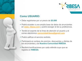 Como USUARIO:
  Debe registrarse por un precio de $5.000

  Podrá acceder a una amplia base de datos de anunciantes
   en www. ribesa.com y podrá escoger el de su preferencia.

  Tendrá el soporte de la línea de atención al usuario y el
   correo electrónico comunidadribesa@gmail.com

  Podrá calificar el servicio recibido.

  Participará en sorteos de premios, descuentos y ofertas de
   los anunciantes y de Nuestra Comunidad RIBESA.

  Recibirá bonificaciones por cada referido suyo que se
   registre en RIBESA.
 
