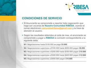 CONDICIONES DE SERVICIO
  El Anunciante se compromete a reportar toda negociación que
   haga con usuarios de Nuestra Comunidad RIBESA, usando el
   correo electrónico comunidadribesa@gmail.com y la línea de
   atención al usuario.

  Según los resultados obtenidos al corte de mes, el anunciante se
   compromete a pagar a RIBESA la comisión correspondiente a la
   siguiente tabla:
 N1: Negociaciones hasta $100.000 se paga $5.000
 N2: Negociaciones superiores a $100.000 hasta $200.000 pagan $8.000
 N3: Negociaciones superiores a $200.000 hasta $300.000 pagan $10.000
 N4: Negociaciones superiores a $300.000 hasta $400.000 pagan $12.000
 N5: Negociaciones superiores a $400.000 pagan $15.000
 