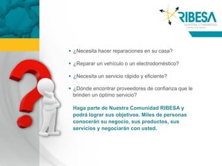   ¿Necesita hacer reparaciones en su casa?

  ¿Reparar un vehículo o un electrodoméstico?

  ¿Necesita un servicio rápido y eficiente?

  ¿Dónde encontrar proveedores de confianza que le
   brinden un óptimo servicio?

 Haga parte de Nuestra Comunidad RIBESA y
 podrá lograr sus objetivos. Miles de personas
 conocerán su negocio, sus productos, sus
 servicios y negociarán con usted.
 