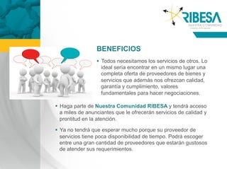 BENEFICIOS
                   Todos necesitamos los servicios de otros. Lo
                    ideal sería encontrar en un mismo lugar una
                    completa oferta de proveedores de bienes y
                    servicios que además nos ofrezcan calidad,
                    garantía y cumplimiento, valores
                    fundamentales para hacer negociaciones.

  Haga parte de Nuestra Comunidad RIBESA y tendrá acceso
   a miles de anunciantes que le ofrecerán servicios de calidad y
   prontitud en la atención.

  Ya no tendrá que esperar mucho porque su proveedor de
   servicios tiene poca disponibilidad de tiempo. Podrá escoger
   entre una gran cantidad de proveedores que estarán gustosos
   de atender sus requerimientos.
 