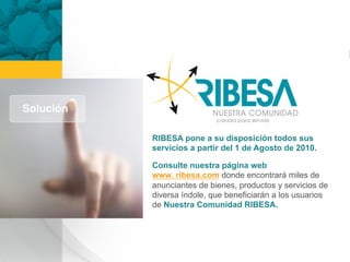 RIBESA pone a su disposición todos sus
servicios a partir del 1 de Agosto de 2010.

Consulte nuestra página web
www. ribesa.com donde encontrará miles de
anunciantes de bienes, productos y servicios de
diversa índole, que beneficiarán a los usuarios
de Nuestra Comunidad RIBESA.
 