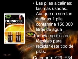 Las pilas alcalinas: las más usadas.. Aunque no son tan dañinas 1 pila contamina 150.000 litros de agua Todavía no existen técnicas para reciclar este tipo de pilas. Categoría: Y29, Y34, Y35 
