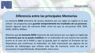 Diferencia entre las principales Memorias
La memoria RAM (memoria de acceso aleatorio por sus siglas en inglés) es la que
utilizan los programas para guardar temporalmente los resultados de sus procesos.
Existen algunos tipos de memoria RAM, entre los que se encuentran SDR, DDR,
DDR2, DDR3 y RDRam.
Mientras que la memoria ROM (memoria de solo lectura por sus siglas en inglés) es
la memoria que no se puede modificar en un ordenador de una manera tan sencilla
(como es el caso de la RAM) y aquí se guarda (por lo regular) el firmware de los
dispositivos que conforman el ordenador. Un dato interesante son algunas de las
consolas de videojuegos que utilizan este tipo de memoria, entre los que se
encuentran el SuperNintendo, Nintendo64, entre otros
 